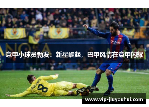 意甲小球员勃发:新星崛起,巴甲风情在意甲闪耀