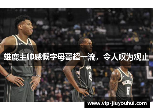 雄鹿主帅感慨字母哥超一流,令人叹为观止