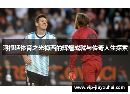 阿根廷体育之光梅西的辉煌成就与传奇人生探索