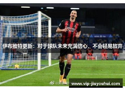 伊布推特更新:对于球队未来充满信心,不会轻易放弃