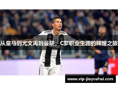 从皇马到尤文再到曼联,C罗职业生涯的辉煌之旅