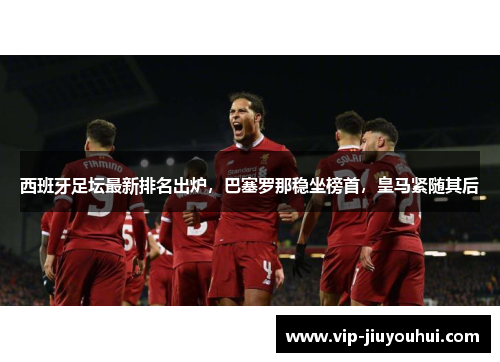 西班牙足坛最新排名出炉,巴塞罗那稳坐榜首,皇马紧随其后