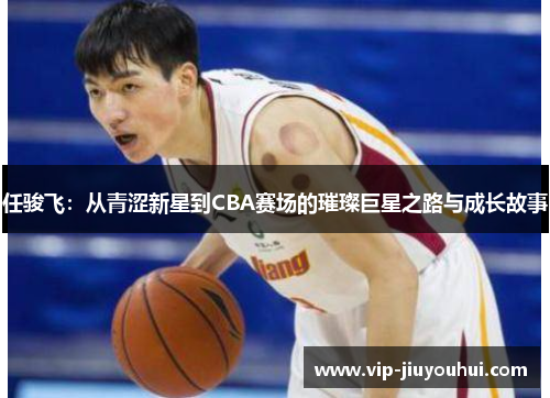 任骏飞:从青涩新星到CBA赛场的璀璨巨星之路与成长故事