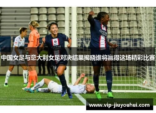 中国女足与意大利女足对决结果揭晓谁将赢得这场精彩比赛