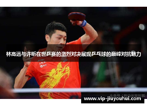 林高远与许昕在世乒赛的激烈对决展现乒乓球的巅峰对抗魅力